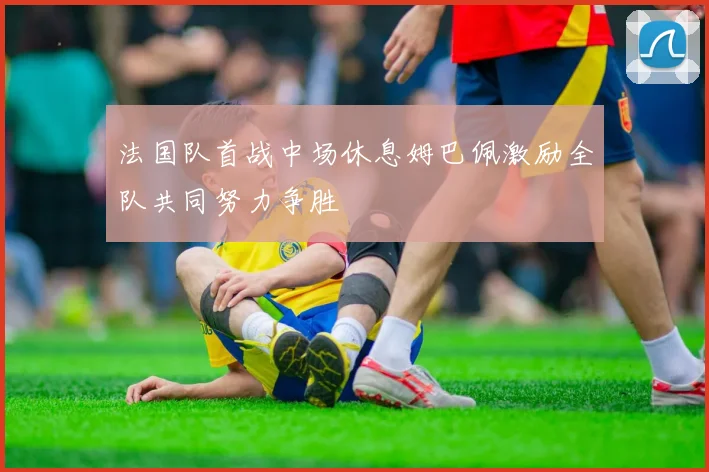 法国队首战中场休息姆巴佩激励全队共同努力争胜