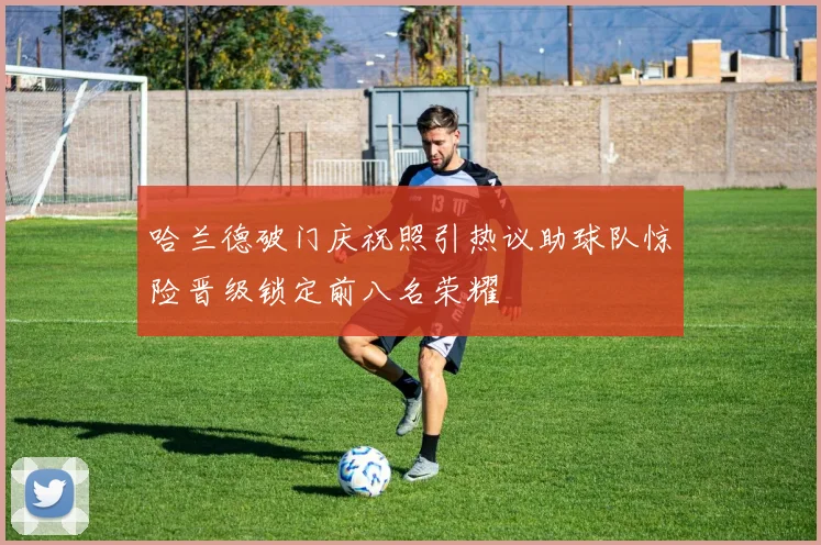 哈兰德破门庆祝照引热议助球队惊险晋级锁定前八名荣耀