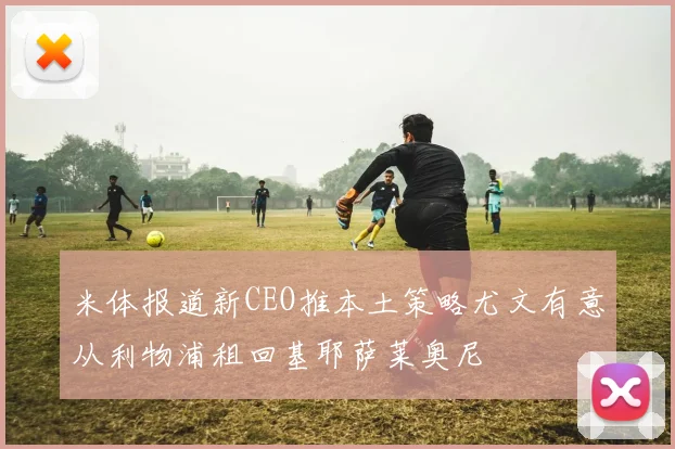 米体报道新CEO推本土策略尤文有意从利物浦租回基耶萨莱奥尼