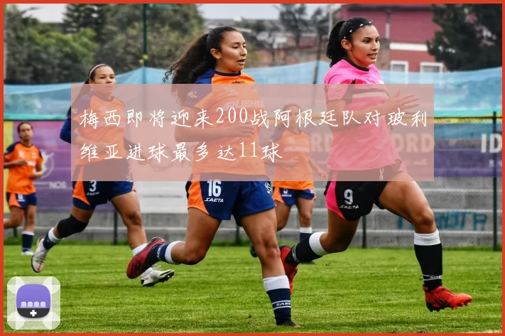 梅西即将迎来200战阿根廷队对玻利维亚进球最多达11球