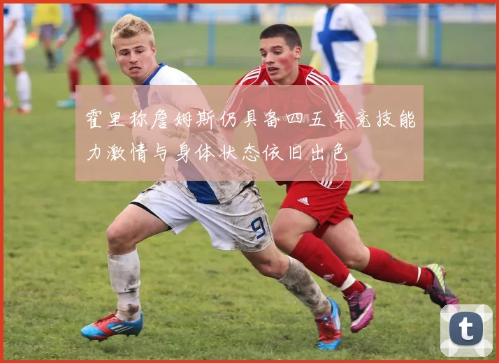 霍里称詹姆斯仍具备四五年竞技能力激情与身体状态依旧出色