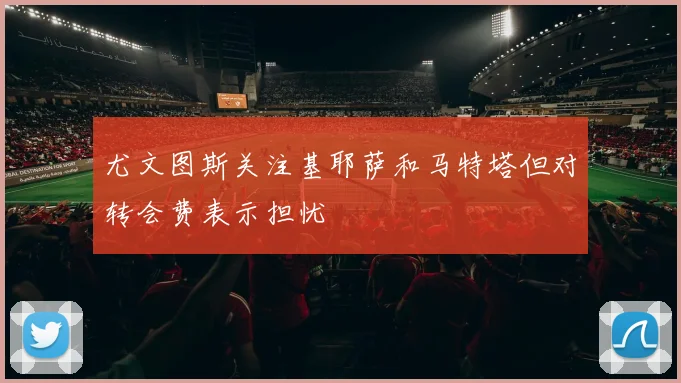 尤文图斯关注基耶萨和马特塔但对转会费表示担忧