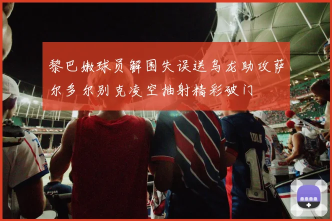 黎巴嫩球员解围失误送乌龙助攻萨尔多尔别克凌空抽射精彩破门