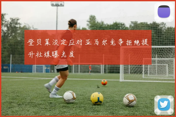 登贝莱淡定应对亚马尔竞争拒绝提升社媒曝光度