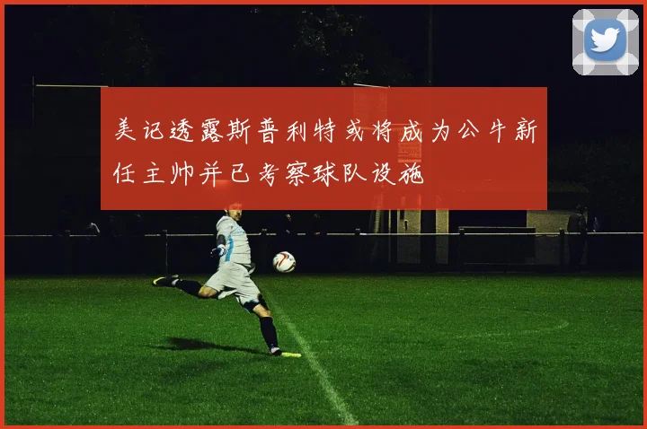 美记透露斯普利特或将成为公牛新任主帅并已考察球队设施