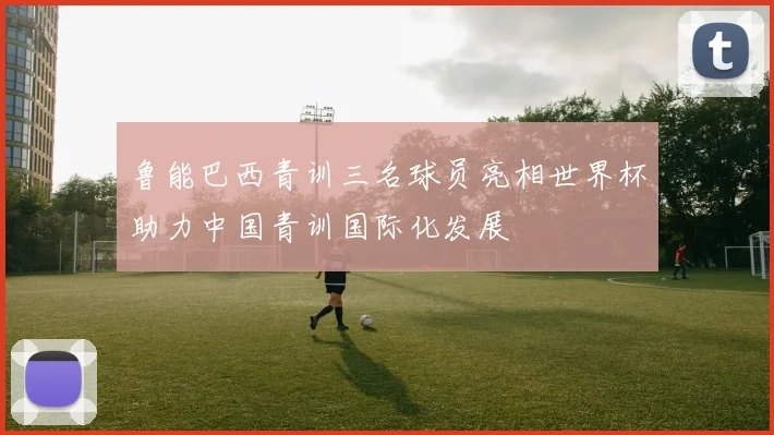 鲁能巴西青训三名球员亮相世界杯助力中国青训国际化发展