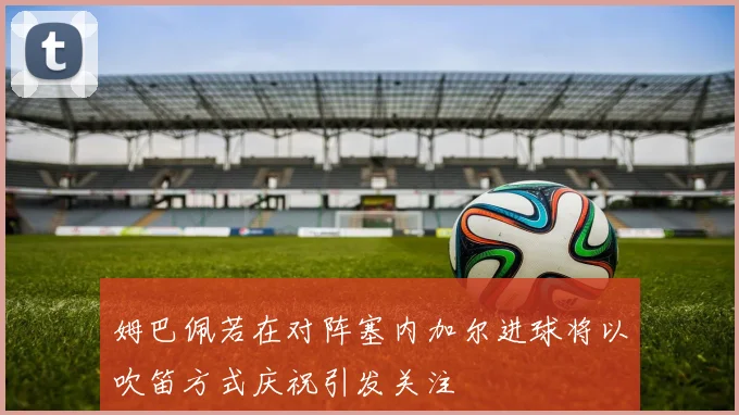 姆巴佩若在对阵塞内加尔进球将以吹笛方式庆祝引发关注