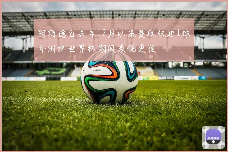 阿玛德自去年12月以来曼联仅进1球非洲杯世界杯期间表现更佳