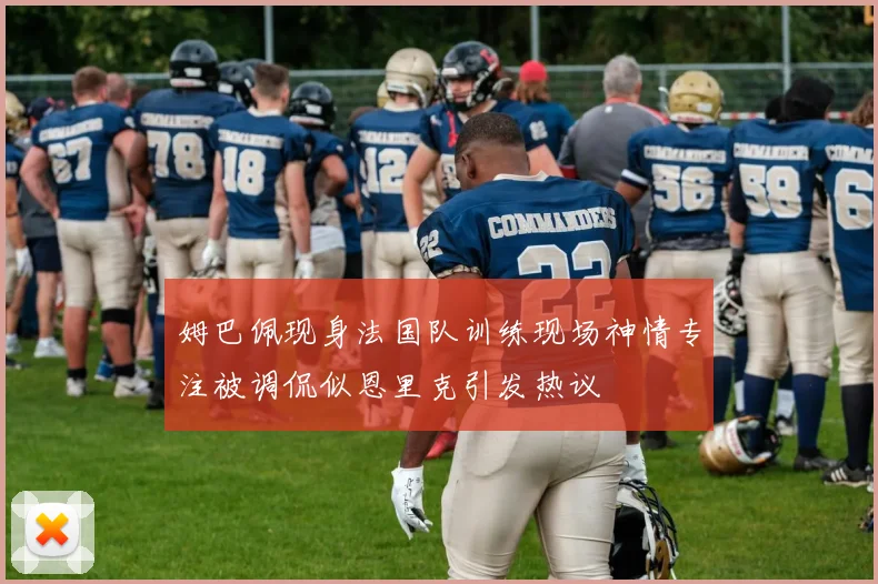 姆巴佩现身法国队训练现场神情专注被调侃似恩里克引发热议