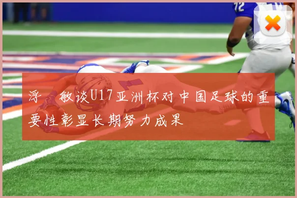 浮嶋敏谈U17亚洲杯对中国足球的重要性彰显长期努力成果