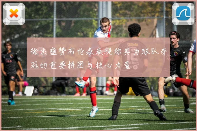 徐杰盛赞布伦森表现称其为球队夺冠的重要拼图与核心力量
