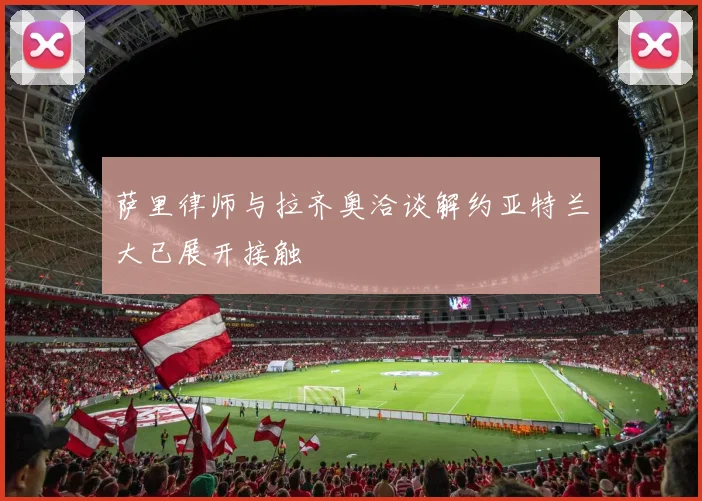 萨里律师与拉齐奥洽谈解约亚特兰大已展开接触
