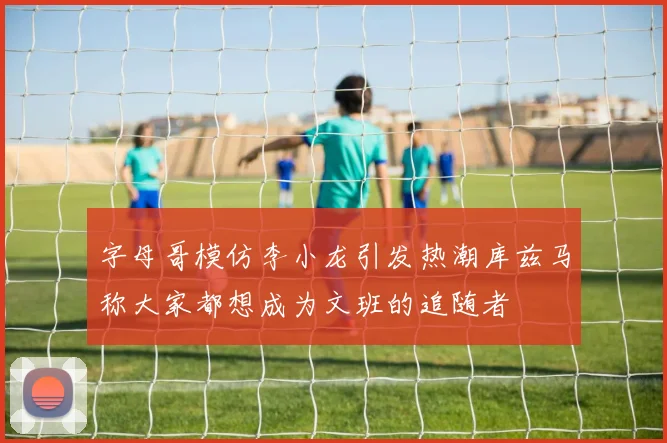 字母哥模仿李小龙引发热潮库兹马称大家都想成为文班的追随者