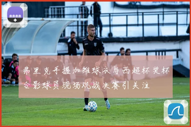 弗里克手握加维球衣与西超杯奖杯合影球员现场观战决赛引关注