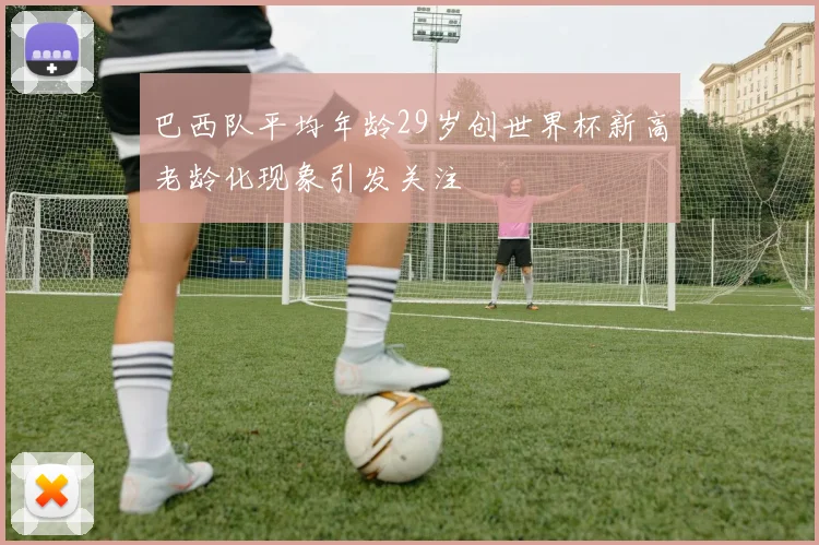 巴西队平均年龄29岁创世界杯新高老龄化现象引发关注