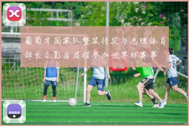 葡萄牙国家队整装待发与总理体育部长合影后启程参加世界杯赛事