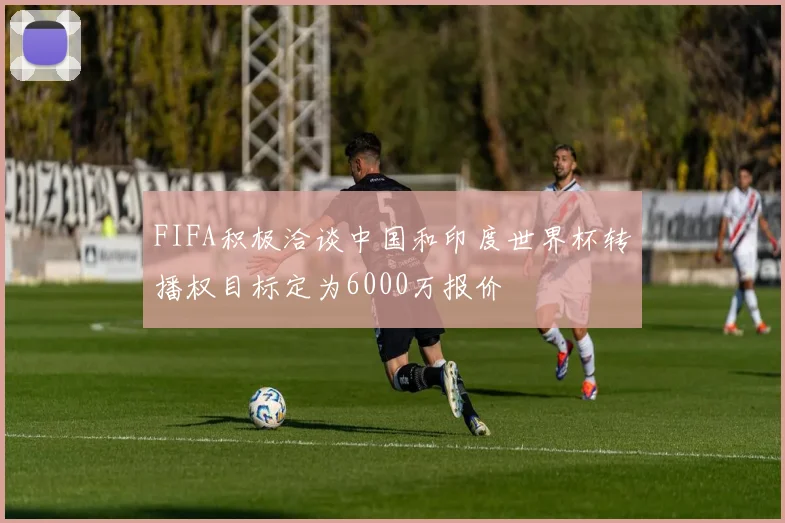 FIFA积极洽谈中国和印度世界杯转播权目标定为6000万报价
