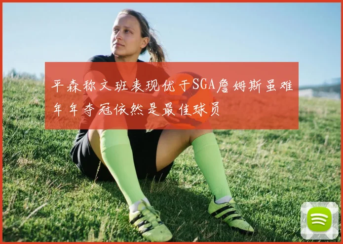 平森称文班表现优于SGA詹姆斯虽难年年夺冠依然是最佳球员