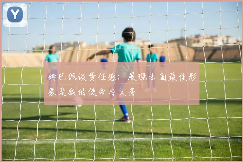 姆巴佩谈责任感：展现法国最佳形象是我的使命与义务