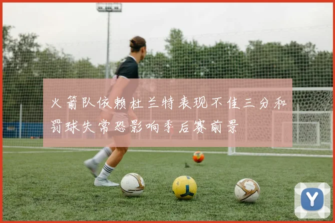 火箭队依赖杜兰特表现不佳三分和罚球失常恐影响季后赛前景