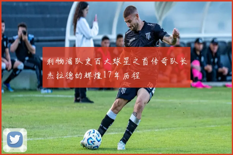 利物浦队史百大球星之首传奇队长杰拉德的辉煌17年历程