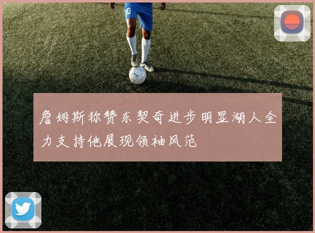 詹姆斯称赞东契奇进步明显湖人全力支持他展现领袖风范
