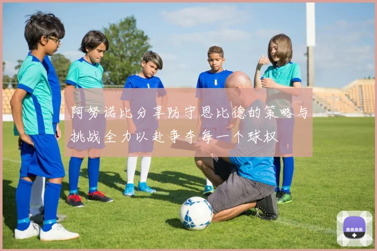 阿努诺比分享防守恩比德的策略与挑战全力以赴争夺每一个球权