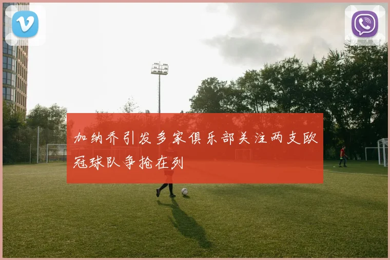 加纳乔引发多家俱乐部关注两支欧冠球队争抢在列