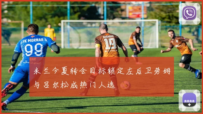 米兰今夏转会目标锁定左后卫劳姆与吕尔松成热门人选