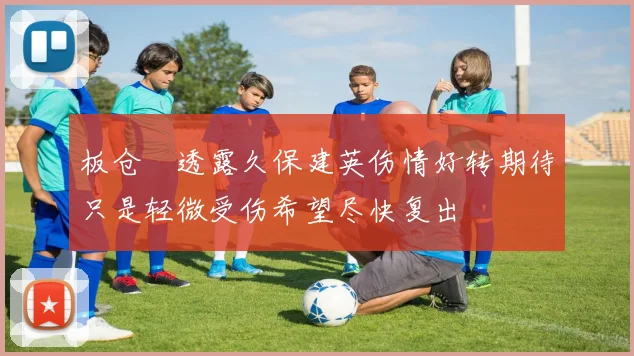 板仓滉透露久保建英伤情好转期待只是轻微受伤希望尽快复出