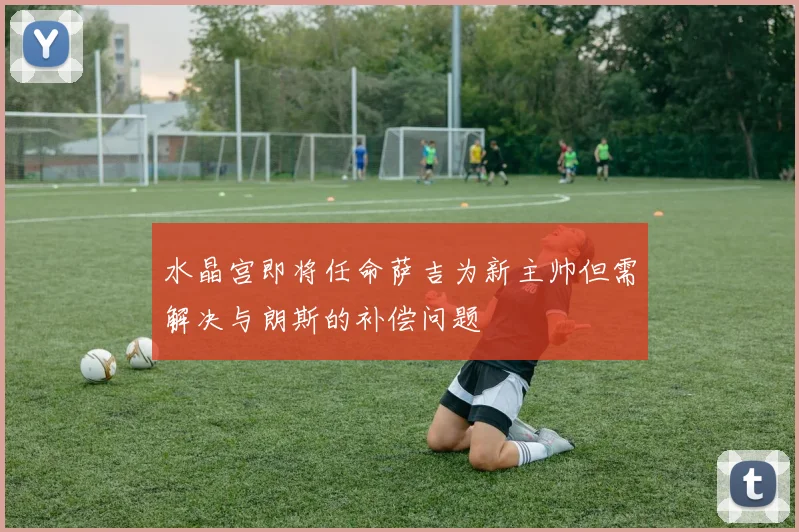 水晶宫即将任命萨吉为新主帅但需解决与朗斯的补偿问题