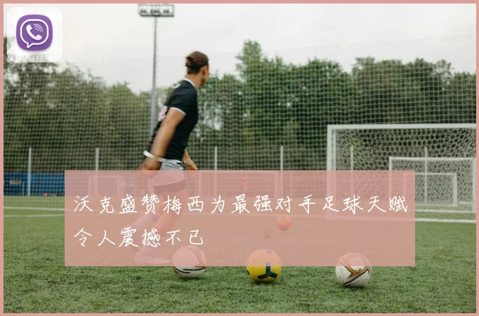 沃克盛赞梅西为最强对手足球天赋令人震撼不已
